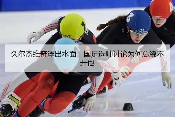 久尔杰维奇浮出水面，国足选帅讨论为何总绕不开他